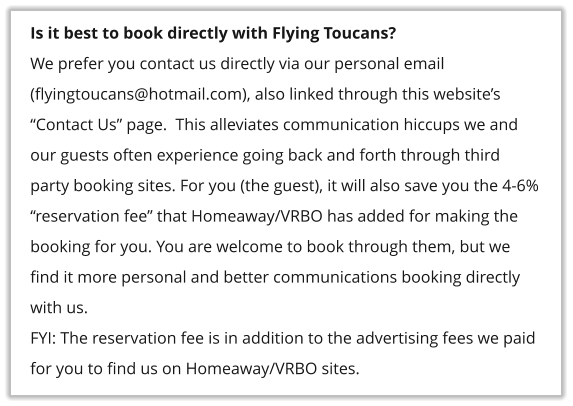 Is it best to book directly with Flying Toucans? We prefer you contact us directly via our personal email (flyingtoucans@hotmail.com), also linked through this website�s �Contact Us� page.  This alleviates communication hiccups we and our guests often experience going back and forth through third party booking sites. For you (the guest), it will also save you the 4-6% �reservation fee� that Homeaway/VRBO has added for making the booking for you. You are welcome to book through them, but we find it more personal and better communications booking directly with us. FYI: The reservation fee is in addition to the advertising fees we paid for you to find us on Homeaway/VRBO sites.