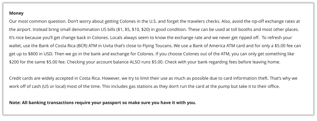 Money Our most common question. Don�t worry about getting Colones in the U.S. and forget the travelers checks. Also, avoid the rip-off exchange rates at the airport. Instead bring small denomination US bills ($1, $5, $10, $20) in good condition. These can be used at toll booths and most other places. It�s nice because you�ll get change back in Colones. Locals always seem to know the exchange rate and we never get ripped off.  To refresh your wallet, use the Bank of Costa Rica (BCR) ATM in Uvita that�s close to Flying Toucans. We use a Bank of America ATM card and for only a $5.00 fee can get up to $800 in USD. Then we go in the bank and exchange for Colones. If you choose Colones out of the ATM, you can only get something like $200 for the same $5.00 fee. Checking your account balance ALSO runs $5.00. Check with your bank regarding fees before leaving home.   Credit cards are widely accepted in Costa Rica. However, we try to limit their use as much as possible due to card information theft. That�s why we  work off of cash (US or local) most of the time. This includes gas stations as they don�t run the card at the pump but take it to their office.  Note: All banking transactions require your passport so make sure you have it with you.