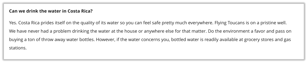 Can we drink the water in Costa Rica? Yes. Costa Rica prides itself on the quality of its water so you can feel safe pretty much everywhere. Flying Toucans is on a pristine well. We have never had a problem drinking the water at the house or anywhere else for that matter. Do the environment a favor and pass on buying a ton of throw away water bottles. However, if the water concerns you, bottled water is readily available at grocery stores and gas stations.