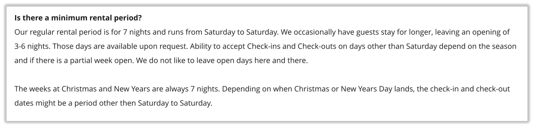 Is there a minimum rental period? Our regular rental period is for 7 nights and runs from Saturday to Saturday. We occasionally have guests stay for longer, leaving an opening of 3-6 nights. Those days are available upon request. Ability to accept Check-ins and Check-outs on days other than Saturday depend on the season and if there is a partial week open. We do not like to leave open days here and there.  The weeks at Christmas and New Years are always 7 nights. Depending on when Christmas or New Years Day lands, the check-in and check-out dates might be a period other then Saturday to Saturday.