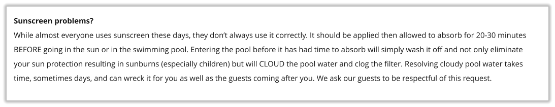 Sunscreen problems? While almost everyone uses sunscreen these days, they don�t always use it correctly. It should be applied then allowed to absorb for 20-30 minutes BEFORE going in the sun or in the swimming pool. Entering the pool before it has had time to absorb will simply wash it off and not only eliminate your sun protection resulting in sunburns (especially children) but will CLOUD the pool water and clog the filter. Resolving cloudy pool water takes time, sometimes days, and can wreck it for you as well as the guests coming after you. We ask our guests to be respectful of this request.