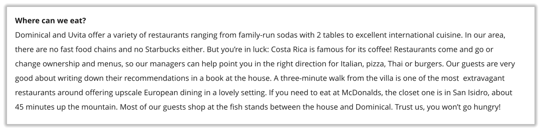 Where can we eat? Dominical and Uvita offer a variety of restaurants ranging from family-run sodas with 2 tables to excellent international cuisine. In our area, there are no fast food chains and no Starbucks either. But you�re in luck: Costa Rica is famous for its coffee! Restaurants come and go or change ownership and menus, so our managers can help point you in the right direction for Italian, pizza, Thai or burgers. Our guests are very good about writing down their recommendations in a book at the house. A three-minute walk from the villa is one of the most  extravagant restaurants around offering upscale European dining in a lovely setting. If you need to eat at McDonalds, the closet one is in San Isidro, about 45 minutes up the mountain. Most of our guests shop at the fish stands between the house and Dominical. Trust us, you won�t go hungry!
