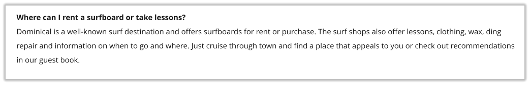 Where can I rent a surfboard or take lessons? Dominical is a well-known surf destination and offers surfboards for rent or purchase. The surf shops also offer lessons, clothing, wax, ding repair and information on when to go and where. Just cruise through town and find a place that appeals to you or check out recommendations in our guest book.